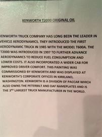 Kenworth T2000 Original Oil - Kenworth Truck Company has long been the leader in vehicle aerodynamics. They introduce the first aerodynamic truck in 1985 with the T600a. The T2000 was introduced in 1997 to further advance aerodynamics to reduce fuel consumption and lower cost. It also incorporated a wider cab for improved driver comfort. This painting was commissioned by Kenworth and was displayed at Kenworth's corporate offices in Kirkland, Washington. Kenworth is a division of Paccar which also owns the Peterbilt and DAF nameplates and is the 3rd largest truck manufacturer in the world.