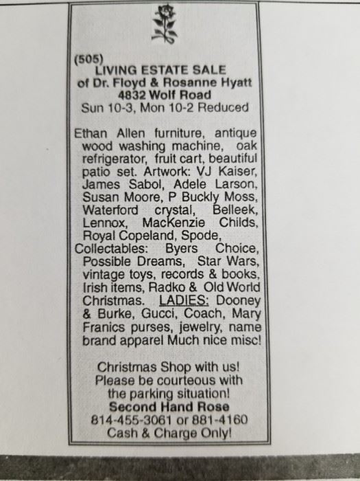 Ethan Allan furniture, antique wood washing machine.  Oak reafrigerator, oak treadle sewing machine, fruit cart, beautiful patio set. ARTWORK. V J Kaiser. James Sabol, Adele Larson, Susan Moore, P. Buckley  Moss.  Waterford Crystal, Belleek, Lennox, MacKenzie Childs, Royal Copenhagen, and Spode.  COLLECTIBLES  Byers Choice, Possible Dreams, Star Wars. Vintage records, books and toys. RADKOand Old World Christmas, Large Irish collection.  LADIES Dooney and Bourke. Gucci, Coach, and Mary Francis purses, jewerly and name brand apparel and shoes.  Everything is very nice!