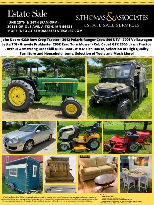 Featured Items:
•	1976 John Deere 4230 - Row Crop Tractor Generation II Series 6.6L 6-cyl diesel
•	2012 Polaris Ranger Crew 800 UTV
•	2006 Volkswagen Jetta TDI 267k Miles
•	Gravely Promaster 260Z Zero Turn Mower. 25 HP 60" Deck Only 470 Hours!
•	Cub Cadet GTX 2000 Lawn Tractor
•	5 Pc. High-Top Dining Set
•	Large Set of Pacific Rim China
•	La- Z-Boy Sofa
•	Asian Style Cabinet
•	Mission Oak Library Table
•	Heartland Mission King Bed w/ Nightstands
•	Modern Full Bedroom Set
•	Vintage Oval Coffee Table
•	28" Birchbark Canoe
•	Halltree w/Umbrella Stand
•	Room Divider w/Cabin Design
•	Two-Door Cabinet w/ Chicken Coop Design
•	Broyhill Olive Green Armchair
•	1950's Enamel-Top Drop-leaf Table
•	Boho Style Armchair (as-is)
•	Flexsteel Armchair
•	White Wicker Armchair and Side Table
•	White Wicker Bedroom Furniture
•	Home/Cabin Décor
•	Large Silverplated Flatware Set
•	1890's National Cash Register
•	Antique Trunk (repainted)
•	Antique Wicker Furniture
•	Selection of Dinnerware/Glassware
•	Franc