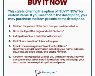 This sale is offering the option of "BUY IT NOW" for certain items. If you see that in the description, you may purchase the item presale at the listed price.
1. ﻿﻿﻿Click on the picture of the item that you are interested in.
2. ﻿﻿﻿Go to the top of the page and click "Actions."
3. ﻿﻿﻿A drop down "Ask a question" will show up.
4. ﻿﻿﻿Click "Ask a question”. A box will appear.
5. ﻿﻿﻿Type in the message box ”I want to Buy It Now." Enter your contact information including your name, address, city, state, zip code, email, and phone number.
6. ﻿﻿﻿A Paxem representative will call you within 24-hours. They will ask you for your credit card information. They will charge your card and schedule a pick-up time and place.