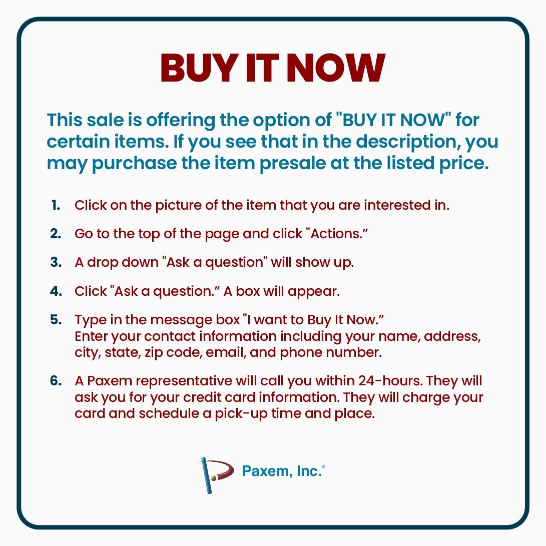 This sale is offering the option of "BUY IT NOW" for certain items. If you see that in the description, you may purchase the item presale at the listed price.
1. ﻿﻿﻿Click on the picture of the item that you are interested in.
2. ﻿﻿﻿Go to the top of the page and click "Actions."
3. ﻿﻿﻿A drop down "Ask a question" will show up.
4. ﻿﻿﻿Click "Ask a question”. A box will appear.
5. ﻿﻿﻿Type in the message box ”I want to Buy It Now." Enter your contact information including your name, address, city, state, zip code, email, and phone number.
6. ﻿﻿﻿A Paxem representative will call you within 24-hours. They will ask you for your credit card information. They will charge your card and schedule a pick-up time and place.