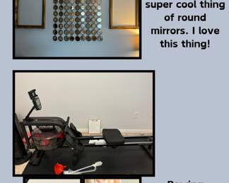 Rowing machine NEVER USED, still under warranty, owner's manual (Asking $50 OBO); 2 empty large, gold frames (Asking $15 for each); 1 amazing thing of round mirrors. This thing is retro and beautiful when light hits it. (Asking $75 ($350 new))