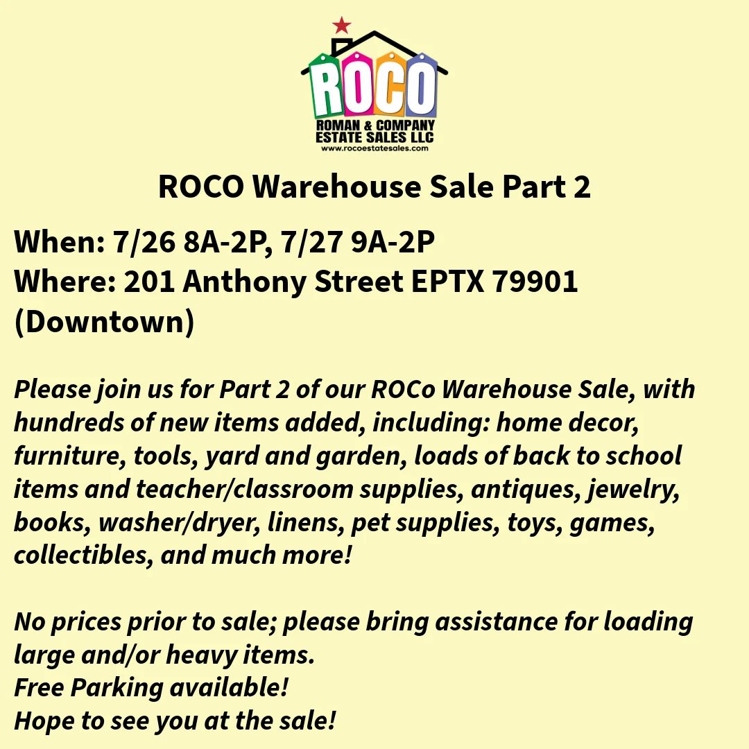 Roman & Company Warehouse Sale Part 2
When: 7/26 8A-2P, 7/27 9A-2P
Where: 201 Anthony Street EPTX 79901 (Downtown)

Please join us for Part 2 of our ROCO Warehouse Sale, with hundreds of new items added, including: home decor, furniture, tools, yard and garden, loads of back to school items and teacher/classroom supplies, antiques, jewelry, books, washer/dryer, linens, pet supplies, toys, games, collectibles, and much more!

Many items from last sale haven been reduced!
Free parking available.
Please bring assistance for large items!
No prices provided prior to sale.