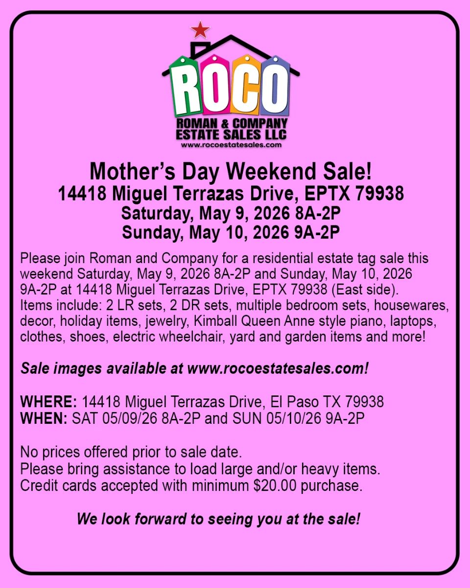 Please join Roman and Company for a Mother’s Day weekend residential estate tag sale on Saturday, May 9, 2026 8A-2P and Sunday, May 10, 2026 9A-2P at 14418 Miguel Terrazas Drive, EPTX 79938 (East side). Items include: 2 LR sets, 2 DR sets, multiple bedroom sets, housewares, decor, holiday items, jewelry, Kimball Queen Anne style piano, laptops, clothes, shoes, electric wheelchair, yard and garden items and more!  Celebrate Mother’s Day weekend with us! Free ROCO Bucks for the first 20 Moms!  Images available at www.rocoestatesales.com    WHERE: 14418 Miguel Terrazas Drive, EPTX 79938 WHEN: SAT 05/09/26 8A-2P and SUN 05/10/26 9A-2P  No prices offered prior to sale date.&nbsp;  Please bring assistance to load large and/or heavy items.  Credit cards accepted with minimum $20.00 purchase.  We look forward to seeing you at the sale!