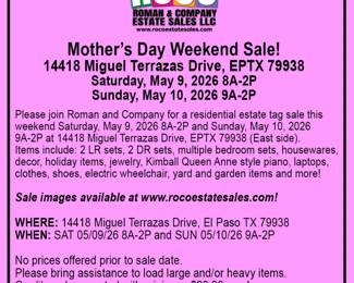 Please join Roman and Company for a Mother’s Day weekend residential estate tag sale on Saturday, May 9, 2026 8A-2P and Sunday, May 10, 2026 9A-2P at 14418 Miguel Terrazas Drive, EPTX 79938 (East side). Items include: 2 LR sets, 2 DR sets, multiple bedroom sets, housewares, decor, holiday items, jewelry, Kimball Queen Anne style piano, laptops, clothes, shoes, electric wheelchair, yard and garden items and more!  Celebrate Mother’s Day weekend with us! Free ROCO Bucks for the first 20 Moms!  Images available at www.rocoestatesales.com    WHERE: 14418 Miguel Terrazas Drive, EPTX 79938 WHEN: SAT 05/09/26 8A-2P and SUN 05/10/26 9A-2P  No prices offered prior to sale date.&nbsp;  Please bring assistance to load large and/or heavy items.  Credit cards accepted with minimum $20.00 purchase.  We look forward to seeing you at the sale!