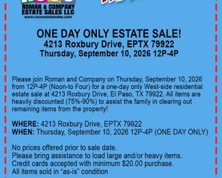 Please join Roman and Company on Thursday, September 10, 2026 from 12P-4P (Noon-to Four) for a one-day only West-side residential  estate sale at 4213 Roxbury Drive, El Paso, TX 79922. All items are  heavily discounted (75%-90%) to assist the family in clearing out remaining items from the property.  WHERE: 4213 Roxbury Drive, EPTX 79922 WHEN: Thursday, September 10, 2026 12P-4P (ONE DAY ONLY)  No prices offered prior to sale date.&nbsp; Please bring assistance to load large and/or heavy items. Credit cards accepted with minimum $20.00 purchase. All items sold in “as-is” condition